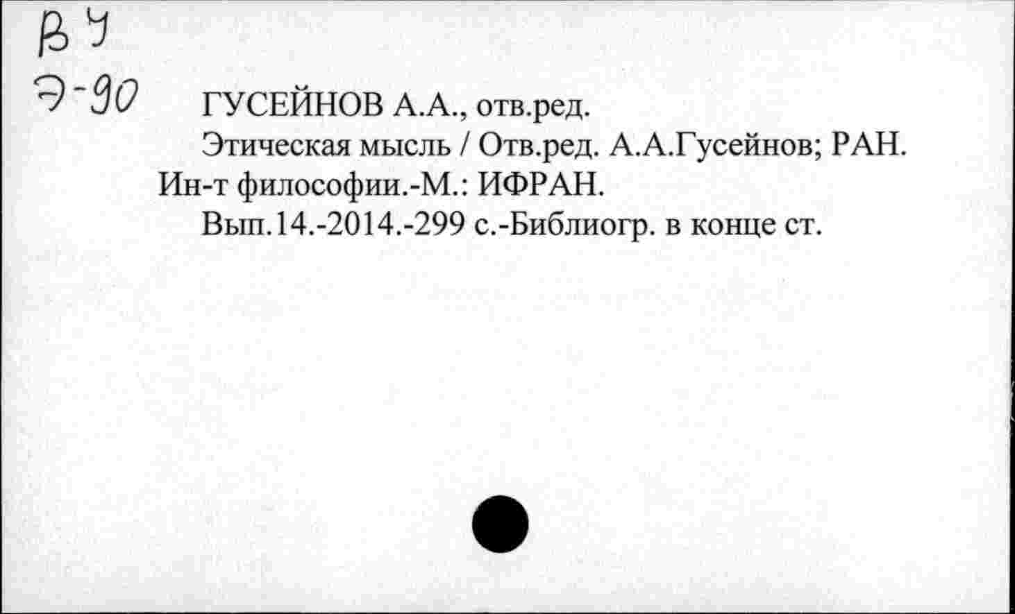 ﻿30 ГУСЕЙНОВ А.А., отв.ред.
Этическая мысль / Отв.ред. А.А.Гусейнов; РАН.
Ин-т философии.-М.: ИФРАН.
Вып. 14.-2014.-299 с.-Библиогр. в конце ст.